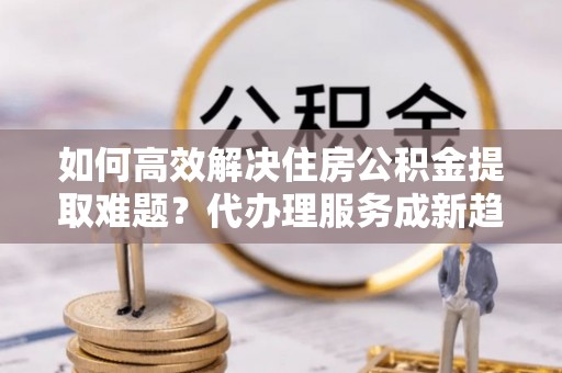 广水如何高效解决住房公积金提取难题？代办理服务成新趋势