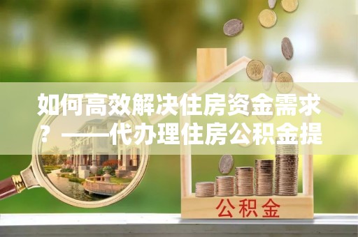 广水如何高效解决住房资金需求？——代办理住房公积金提取服务全解析
