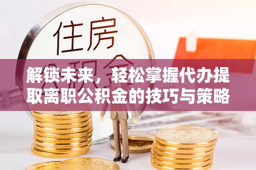 广水解锁未来，轻松掌握代办提取离职公积金的技巧与策略