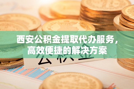 广水西安公积金提取代办服务，高效便捷的解决方案