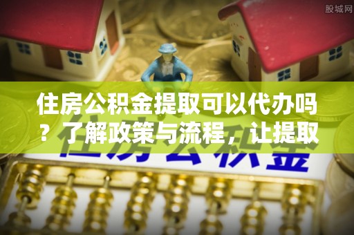 广水住房公积金提取可以代办吗？了解政策与流程，让提取更便捷