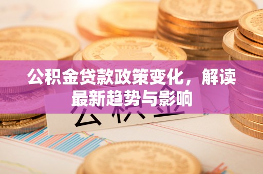 广水公积金贷款政策变化，解读最新趋势与影响