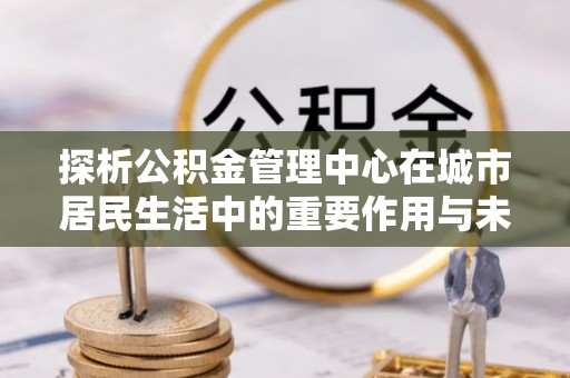 广水探析公积金管理中心在城市居民生活中的重要作用与未来发展趋势