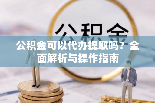 广水公积金可以代办提取吗？全面解析与操作指南