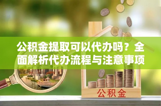 广水公积金提取可以代办吗？全面解析代办流程与注意事项